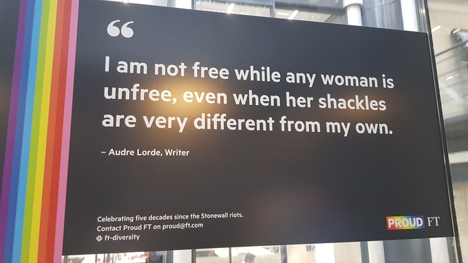파이낸셜타임스 영국 런던 본사 건물 내 엘리베이터에 걸려 있던 글귀. 흑인 페미니스트 작가 오드리 로드(Audre Lorde)가 남긴 말로 ‘그녀의 족쇄가 나와 다를지라도 그녀가 자유롭지 못하면 나도 자유롭지 않다’는 뜻이다. 오른쪽 아래 쓰인 ‘PROUD FT’는 FT에서 일하는 성소수자들의 모임명이다. 